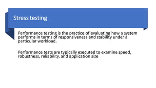 Stress testing
Performance testing is the practice of evaluating how a system
performs in terms of responsiveness and stability under a
particular workload.
Performance tests are typically executed to examine speed,
robustness, reliability, and application size
 