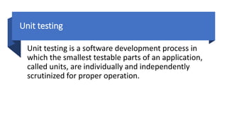 Unit testing
Unit testing is a software development process in
which the smallest testable parts of an application,
called units, are individually and independently
scrutinized for proper operation.
 