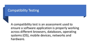 Compatibility Testing
A compatibility test is an assessment used to
ensure a software application is properly working
across different browsers, databases, operating
systems (OS), mobile devices, networks and
hardware.
 