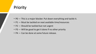 Priority
• P0 — This is a major blocker. Put down everything and tackle it.
• P1 — Must be tackled on next available time/resources
• P2 — Should be tackled but not urgent
• P3 — Will be good to get it done if no other priority
• P4 — Can be done at some future release.
 