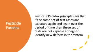 Pesticide
Paradox
Pesticide Paradox principle says that
if the same set of test cases are
executed again and again over the
period of time then these set of
tests are not capable enough to
identify new defects in the system
 