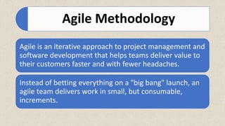 Agile Methodology
Agile is an iterative approach to project management and
software development that helps teams deliver value to
their customers faster and with fewer headaches.
Instead of betting everything on a "big bang" launch, an
agile team delivers work in small, but consumable,
increments.
 