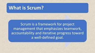 What is Scrum?
Scrum is a framework for project
management that emphasizes teamwork,
accountability and iterative progress toward
a well-defined goal.
 