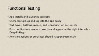 Functional Testing
• App installs and launches correctly
• Users can sign-up and log into the app easily
• Text boxes, buttons, menus, and icons function accurately
• Push notifications render correctly and appear at the right intervals -
Deep linking -
• Any transactions or purchases should happen seamlessly
 