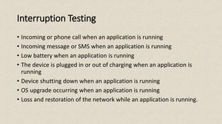 Interruption Testing
• Incoming or phone call when an application is running
• Incoming message or SMS when an application is running
• Low battery when an application is running
• The device is plugged in or out of charging when an application is
running
• Device shutting down when an application is running
• OS upgrade occurring when an application is running
• Loss and restoration of the network while an application is running.
 