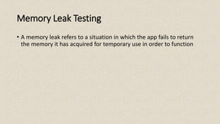 Memory Leak Testing
• A memory leak refers to a situation in which the app fails to return
the memory it has acquired for temporary use in order to function
 