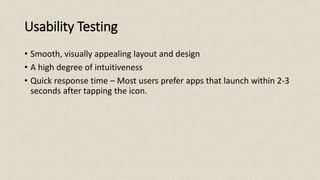 Usability Testing
• Smooth, visually appealing layout and design
• A high degree of intuitiveness
• Quick response time – Most users prefer apps that launch within 2-3
seconds after tapping the icon.
 