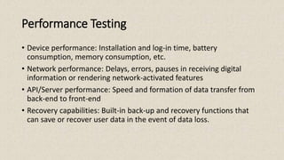 Performance Testing
• Device performance: Installation and log-in time, battery
consumption, memory consumption, etc.
• Network performance: Delays, errors, pauses in receiving digital
information or rendering network-activated features
• API/Server performance: Speed and formation of data transfer from
back-end to front-end
• Recovery capabilities: Built-in back-up and recovery functions that
can save or recover user data in the event of data loss.
 