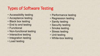 Types of Software Testing
• Accessibility testing
• Acceptance testing
• Black box testing
• End to end testing
• Functional
• Non-functional testing
• Interactive testing
• Integration testing
• Load testing
• Performance testing
• Regression testing
• Sanity testing
• Security testing
• Smoke testing
• Stress testing
• Unit testing
• White-box testing
 