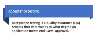 Acceptance testing
Acceptance testing is a quality assurance (QA)
process that determines to what degree an
application meets end users' approval.
 