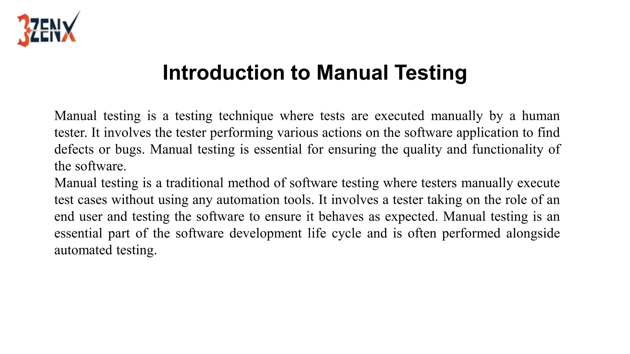 Introduction to Manual Testing
Manual testing is a testing technique where tests are executed manually by a human
tester. It involves the tester performing various actions on the software application to find
defects or bugs. Manual testing is essential for ensuring the quality and functionality of
the software.
Manual testing is a traditional method of software testing where testers manually execute
test cases without using any automation tools. It involves a tester taking on the role of an
end user and testing the software to ensure it behaves as expected. Manual testing is an
essential part of the software development life cycle and is often performed alongside
automated testing.
 