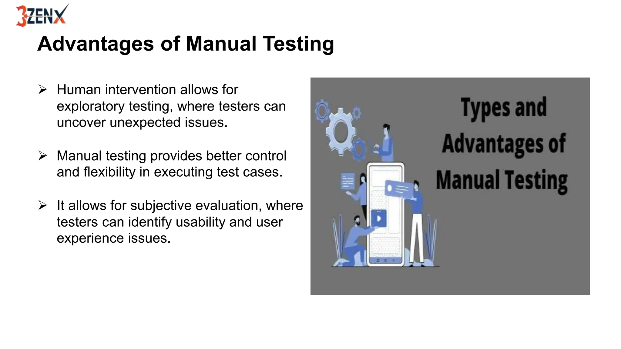 Advantages of Manual Testing
 Human intervention allows for
exploratory testing, where testers can
uncover unexpected issues.
 Manual testing provides better control
and flexibility in executing test cases.
 It allows for subjective evaluation, where
testers can identify usability and user
experience issues.
 