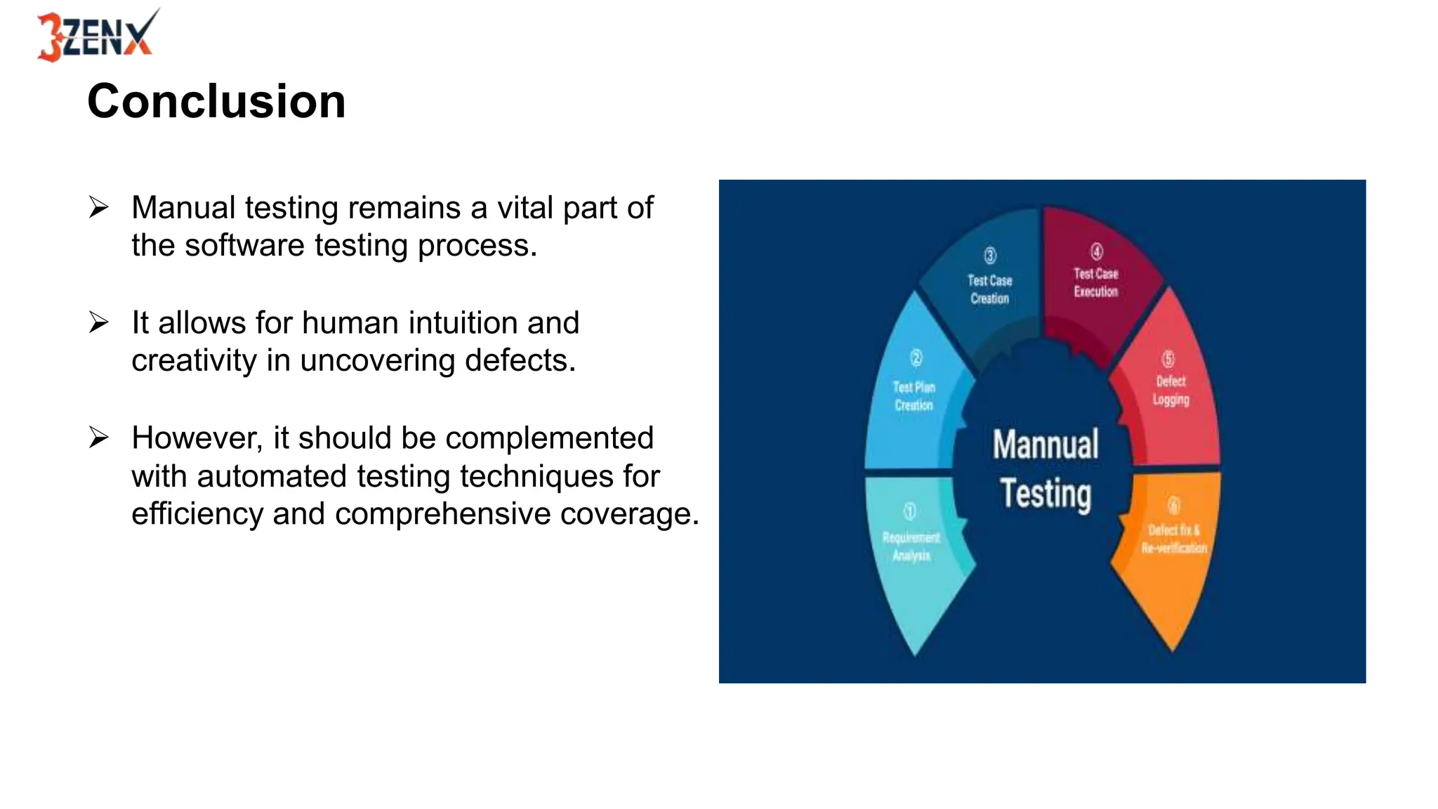 Conclusion
 Manual testing remains a vital part of
the software testing process.
 It allows for human intuition and
creativity in uncovering defects.
 However, it should be complemented
with automated testing techniques for
efficiency and comprehensive coverage.
 