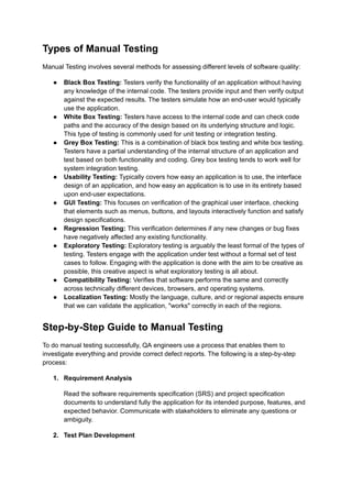 Types of Manual Testing
Manual Testing involves several methods for assessing different levels of software quality:
●​ Black Box Testing: Testers verify the functionality of an application without having
any knowledge of the internal code. The testers provide input and then verify output
against the expected results. The testers simulate how an end-user would typically
use the application.
●​ White Box Testing: Testers have access to the internal code and can check code
paths and the accuracy of the design based on its underlying structure and logic.
This type of testing is commonly used for unit testing or integration testing.
●​ Grey Box Testing: This is a combination of black box testing and white box testing.
Testers have a partial understanding of the internal structure of an application and
test based on both functionality and coding. Grey box testing tends to work well for
system integration testing.
●​ Usability Testing: Typically covers how easy an application is to use, the interface
design of an application, and how easy an application is to use in its entirety based
upon end-user expectations.
●​ GUI Testing: This focuses on verification of the graphical user interface, checking
that elements such as menus, buttons, and layouts interactively function and satisfy
design specifications.
●​ Regression Testing: This verification determines if any new changes or bug fixes
have negatively affected any existing functionality.
●​ Exploratory Testing: Exploratory testing is arguably the least formal of the types of
testing. Testers engage with the application under test without a formal set of test
cases to follow. Engaging with the application is done with the aim to be creative as
possible, this creative aspect is what exploratory testing is all about.
●​ Compatibility Testing: Verifies that software performs the same and correctly
across technically different devices, browsers, and operating systems.
●​ Localization Testing: Mostly the language, culture, and or regional aspects ensure
that we can validate the application, "works" correctly in each of the regions.
Step-by-Step Guide to Manual Testing
To do manual testing successfully, QA engineers use a process that enables them to
investigate everything and provide correct defect reports. The following is a step-by-step
process:
1.​ Requirement Analysis
Read the software requirements specification (SRS) and project specification
documents to understand fully the application for its intended purpose, features, and
expected behavior. Communicate with stakeholders to eliminate any questions or
ambiguity.
2.​ Test Plan Development
 