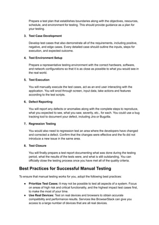 Prepare a test plan that establishes boundaries along with the objectives, resources,
schedule, and environment for testing. This should provide guidance as a plan for
your testing.
3.​ Test Case Development
Develop test cases that also demonstrate all of the requirements, including positive,
negative, and edge cases. Every detailed case should outline the inputs, steps for
execution, and expected outcome.
4.​ Test Environment Setup
Prepare a representative testing environment with the correct hardware, software,
and network configurations so that it is as close as possible to what you would see in
the real world.
5.​ Test Execution
You will manually execute the test cases, act as an end user interacting with the
application. You will srool through screen, input data, take actions and features
according to the test scripts.
6.​ Defect Reporting
You will report any defects or anomalies along with the complete steps to reproduce,
what you expected to see, what you saw, severity, etc., for each. You could use a bug
tracking tool to document your defect, including Jira or Bugzilla.
7.​ Regression Testing
You would also need to regression test an area where the developers have changed
and corrected a defect. Confirm that the changes were effective and the fix did not
introduce a new issue in the same area.
8.​ Test Closure
You will finally prepare a test report documenting what was done during the testing
period, what the results of the tests were, and what is still outstanding. You can
officially close the testing process once you have met all of the quality criteria.
Best Practices for Successful Manual Testing
To ensure that manual testing works for you, adopt the following best practices:
●​ Prioritize Test Cases: It may not be possible to test all aspects of a system. Focus
on areas of high risk and critical functionality, and the highest impact test cases first,
to make the most of your time.
●​ Use Real Devices: Test on real devices and browsers to obtain accurate
compatibility and performance results. Services like BrowserStack can give you
access to a large number of devices that are all real devices.
 