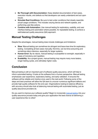 ●​ Be Thorough with Documentation: Keep detailed documentation of test cases,
execution results, and defects so that developers can easily understand and act upon
issues.
●​ Simulate Real Conditions: Be sure to test under conditions that closely resemble
actual usage conditions. This includes varying device and network speeds, and
performing user-like actions.
●​ Combine with Automation: Use manual testing for exploratory, usability, and user
interface testing and automation where possible, for repeatable testing, to achieve a
well-balanced quality assurance (QA) approach.
Manual Testing Challenges
Despite the advantages, manual testing does include challenges and limitations:
●​ Slow: Manual testing can sometimes be stringent and leave less time for exploratory
testing. Completing all test cases manually, first time, can be time-consuming and
sometimes labor-intensive, especially for larger systems.
●​ Human Error: By its nature, manual testing is susceptible to oversight, especially in
cases of monotony and repetition.
●​ Scalability: As a project grows, manual testing may require many more testers,
longer testing cycles, and ultimately higher costs.
Conclusion
Manual testing is still an important part of software quality assurance, which will help to
inform automated testing. It looks at the software from a human perspective. Manual testing
emphasizes user experience, exploratory testing, and early validation. It ensures the
software will be reliable and intuitive once used in the real world. Following some of the
steps and best practices will allow the QA team to uncover numerous significant defects and
provide high-quality software for the end user. Organizations looking to balance efficiency
with accuracy should also look at balancing manual testing with automated testing, just as
quality assurance providers do.
Do you want to improve your software quality? Begin to incorporate manual testing into your
quality assurance process today and give your application the best chance at delivering a
user experience like no other!
 
