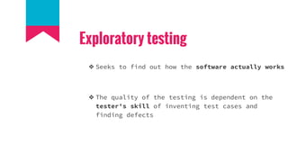 Exploratory testing
❖ Seeks to find out how the software actually works
❖ The quality of the testing is dependent on the
tester's skill of inventing test cases and
finding defects
 