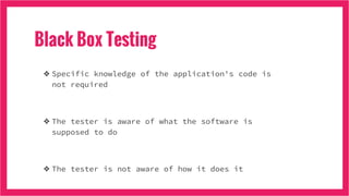 Black Box Testing
❖ Specific knowledge of the application's code is
not required
❖ The tester is aware of what the software is
supposed to do
❖ The tester is not aware of how it does it
 