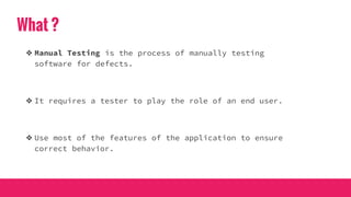 What ?
❖ Manual Testing is the process of manually testing
software for defects.
❖ It requires a tester to play the role of an end user.
❖ Use most of the features of the application to ensure
correct behavior.
 