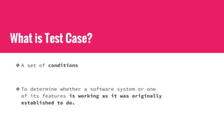 What is Test Case?
❖ A set of conditions
❖ To determine whether a software system or one
of its features is working as it was originally
established to do.
 