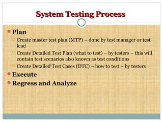 System Testing ProcessSystem Testing Process
Plan
 Create master test plan (MTP) – done by test manager or test
lead
 Create Detailed Test Plan (what to test) – by testers – this will
contain test scenarios also known as test conditions
 Create Detailed Test Cases (DTC) – how to test – by testers
Execute
Regress and Analyze
 