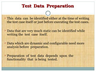 Test Data PreparationTest Data Preparation
 This data can be identified either at the time of writing
the test case itself or just before executing the test cases.
 Data that are very much static can be identified while
writing the test case itself.
 Data which are dynamic and configurable need more
analysis before preparation.
 Preparation of test data depends upon the
functionality that is being tested.
 