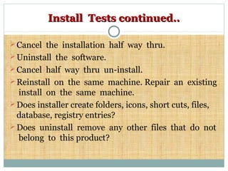 Install Tests continued..Install Tests continued..
Cancel the installation half way thru.
Uninstall the software.
Cancel half way thru un-install.
Reinstall on the same machine. Repair an existing
install on the same machine.
Does installer create folders, icons, short cuts, files,
database, registry entries?
Does uninstall remove any other files that do not
belong to this product?
 