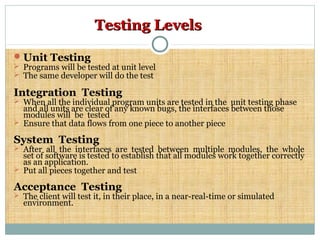 Testing LevelsTesting Levels
Unit Testing
 Programs will be tested at unit level
 The same developer will do the test
Integration Testing
 When all the individual program units are tested in the unit testing phase
and all units are clear of any known bugs, the interfaces between those
modules will be tested
 Ensure that data flows from one piece to another piece
System Testing
 After all the interfaces are tested between multiple modules, the whole
set of software is tested to establish that all modules work together correctly
as an application.
 Put all pieces together and test
Acceptance Testing
 The client will test it, in their place, in a near-real-time or simulated
environment.
 