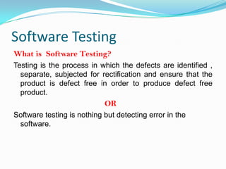 Software Testing
What is Software Testing?
Testing is the process in which the defects are identified ,
  separate, subjected for rectification and ensure that the
  product is defect free in order to produce defect free
  product.
                            OR
Software testing is nothing but detecting error in the
 software.
 