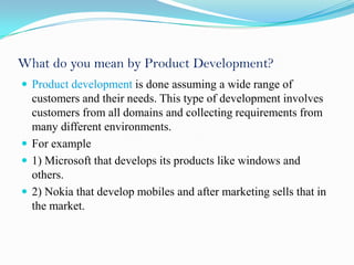What do you mean by Product Development?
 Product development is done assuming a wide range of
  customers and their needs. This type of development involves
  customers from all domains and collecting requirements from
  many different environments.
 For example
 1) Microsoft that develops its products like windows and
  others.
 2) Nokia that develop mobiles and after marketing sells that in
  the market.
 