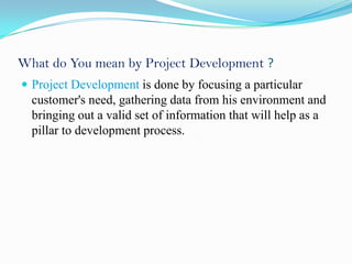 What do You mean by Project Development ?
 Project Development is done by focusing a particular
  customer's need, gathering data from his environment and
  bringing out a valid set of information that will help as a
  pillar to development process.
 