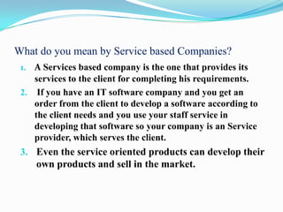 What do you mean by Service based Companies?
 1. A Services based company is the one that provides its
    services to the client for completing his requirements.
 2. If you have an IT software company and you get an
    order from the client to develop a software according to
    the client needs and you use your staff service in
    developing that software so your company is an Service
    provider, which serves the client.
 3. Even the service oriented products can develop their
    own products and sell in the market.
 