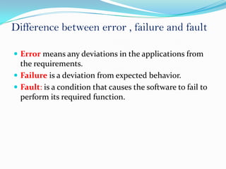 Difference between error , failure and fault

 Error means any deviations in the applications from
  the requirements.
 Failure is a deviation from expected behavior.
 Fault: is a condition that causes the software to fail to
  perform its required function.
 