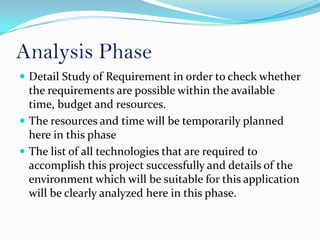 Analysis Phase
 Detail Study of Requirement in order to check whether
  the requirements are possible within the available
  time, budget and resources.
 The resources and time will be temporarily planned
  here in this phase
 The list of all technologies that are required to
  accomplish this project successfully and details of the
  environment which will be suitable for this application
  will be clearly analyzed here in this phase.
 
