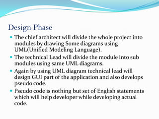 Design Phase
 The chief architect will divide the whole project into
  modules by drawing Some diagrams using
  UML(Unified Modeling Language).
 The technical Lead will divide the module into sub
  modules using same UML diagrams.
 Again by using UML diagram technical lead will
  design GUI part of the application and also develops
  pseudo code.
 Pseudo code is nothing but set of English statements
  which will help developer while developing actual
  code.
 