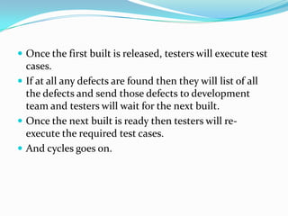  Once the first built is released, testers will execute test
  cases.
 If at all any defects are found then they will list of all
  the defects and send those defects to development
  team and testers will wait for the next built.
 Once the next built is ready then testers will re-
  execute the required test cases.
 And cycles goes on.
 