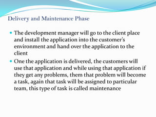 Delivery and Maintenance Phase

 The development manager will go to the client place
  and install the application into the customer’s
  environment and hand over the application to the
  client
 One the application is delivered, the customers will
  use that application and while using that application if
  they get any problems, them that problem will become
  a task, again that task will be assigned to particular
  team, this type of task is called maintenance
 