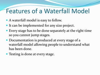 Features of a Waterfall Model
 A waterfall model is easy to follow.
 It can be implemented for any size project.
 Every stage has to be done separately at the right time
  so you cannot jump stages.
 Documentation is produced at every stage of a
  waterfall model allowing people to understand what
  has been done.
 Testing is done at every stage.
 