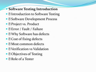  Software Testing Introduction
Introduction to Software Testing
Software Development Process
Project vs. Product
Error / Fault / Failure
Why Software has defects
Cost of fixing defects
Most common defects
Verification vs Validation
Objectives of Testing
Role of a Tester
 