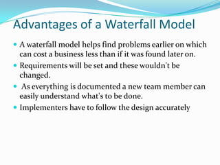 Advantages of a Waterfall Model
 A waterfall model helps find problems earlier on which
  can cost a business less than if it was found later on.
 Requirements will be set and these wouldn't be
  changed.
 As everything is documented a new team member can
  easily understand what's to be done.
 Implementers have to follow the design accurately
 