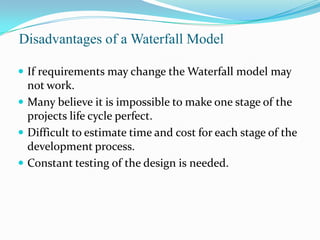 Disadvantages of a Waterfall Model

 If requirements may change the Waterfall model may
  not work.
 Many believe it is impossible to make one stage of the
  projects life cycle perfect.
 Difficult to estimate time and cost for each stage of the
  development process.
 Constant testing of the design is needed.
 