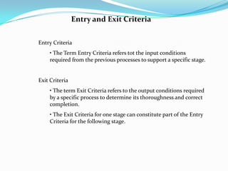 Entry and Exit Criteria


Entry Criteria
    • The Term Entry Criteria refers tot the input conditions
    required from the previous processes to support a specific stage.


Exit Criteria
    • The term Exit Criteria refers to the output conditions required
    by a specific process to determine its thoroughness and correct
    completion.
    • The Exit Criteria for one stage can constitute part of the Entry
    Criteria for the following stage.
 