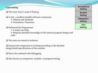 Unit testing

 The most ‘micro’ scale of Testing

 A unit = smallest testable software component
     Objects and methods
     Procedures / functions

 Performed by Programmer
     A tester can help.
     Requires detailed knowledge of the internal program design and
    code.

 The units are tested in isolation.

 Ensures the component is working according to the detailed
design/build specifications of the module.

 Not to be confused with debugging.

 Also known as component, module, or program testing.
 