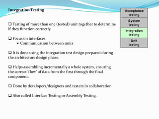 Integration Testing


 Testing of more than one (tested) unit together to determine
if they function correctly.

 Focus on interfaces
     Communication between units

 It is done using the integration test design prepared during
the architecture design phase.

 Helps assembling incrementally a whole system, ensuring
the correct ‘flow’ of data from the first through the final
component.

 Done by developers/designers and testers in collaboration

 Also called Interface Testing or Assembly Testing.
 