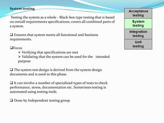 System testing

Testing the system as a whole - Black-box type testing that is based
on overall requirements specifications; covers all combined parts of
a system.

 Ensures that system meets all functional and business
requirements.

Focus
     Verifying that specifications are met
     Validating that the system can be used for the intended
    purpose

 The system test design is derived from the system design
documents and is used in this phase.

 It can involve a number of specialized types of tests to check
performance, stress, documentation etc. Sometimes testing is
automated using testing tools.

 Done by Independent testing group
 