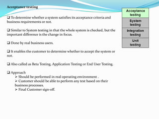 Acceptance testing


 To determine whether a system satisfies its acceptance criteria and
business requirements or not.

 Similar to System testing in that the whole system is checked, but the
important difference is the change in focus.

 Done by real business users.

 It enables the customer to determine whether to accept the system or
not.

 Also called as Beta Testing, Application Testing or End User Testing.

 Approach
     Should be performed in real operating environment .
     Customer should be able to perform any test based on their
    business processes.
     Final Customer sign-off.
 