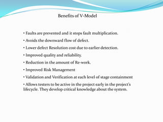 Benefits of V-Model


• Faults are prevented and it stops fault multiplication.
• Avoids the downward flow of defect.
• Lower defect Resolution cost due to earlier detection.
• Improved quality and reliability.
• Reduction in the amount of Re-work.
• Improved Risk Management
• Validation and Verification at each level of stage containment
• Allows testers to be active in the project early in the project’s
lifecycle. They develop critical knowledge about the system.
 
