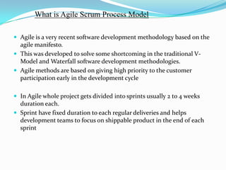 What is Agile Scrum Process Model

 Agile is a very recent software development methodology based on the
  agile manifesto.
 This was developed to solve some shortcoming in the traditional V-
  Model and Waterfall software development methodologies.
 Agile methods are based on giving high priority to the customer
  participation early in the development cycle

 In Agile whole project gets divided into sprints usually 2 to 4 weeks
  duration each.
 Sprint have fixed duration to each regular deliveries and helps
  development teams to focus on shippable product in the end of each
  sprint
 