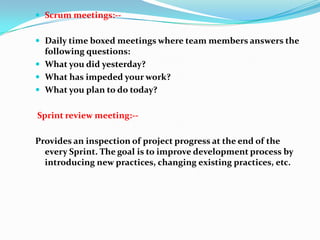  Scrum meetings:--


 Daily time boxed meetings where team members answers the
  following questions:
 What you did yesterday?
 What has impeded your work?
 What you plan to do today?


Sprint review meeting:--

Provides an inspection of project progress at the end of the
  every Sprint. The goal is to improve development process by
  introducing new practices, changing existing practices, etc.
 