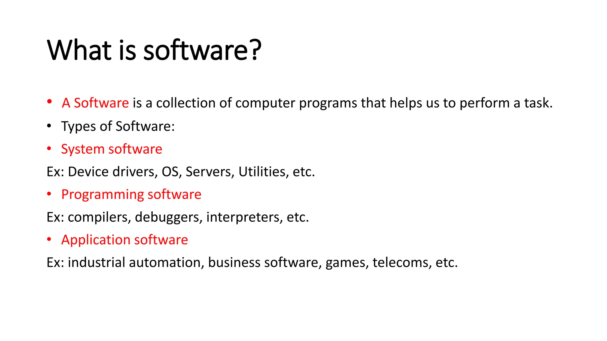 What is software? • A Software is a collection of computer programs that helps us to perform a task. • Types of Software: • System software Ex: Device drivers, OS, Servers, Utilities, etc. • Programming software Ex: compilers, debuggers, interpreters, etc. • Application software Ex: industrial automation, business software, games, telecoms, etc. 